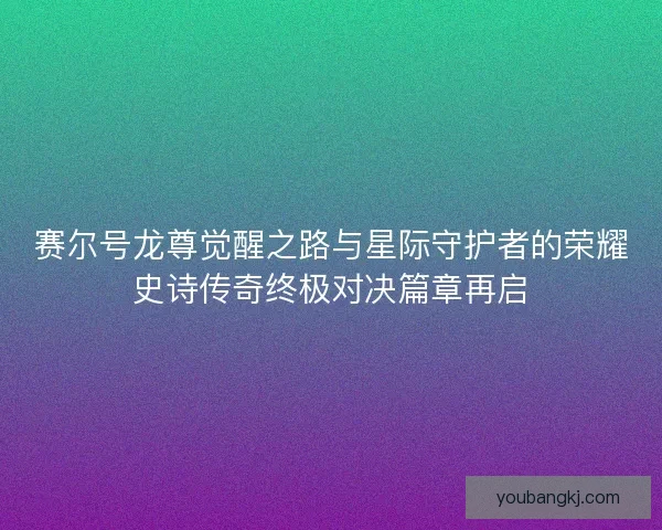 赛尔号龙尊觉醒之路与星际守护者的荣耀史诗传奇终极对决篇章再启