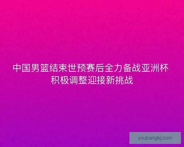 中国男篮结束世预赛后全力备战亚洲杯 积极调整迎接新挑战